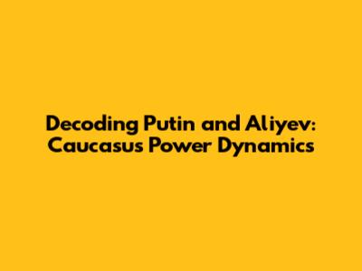 Decoding Putin and Aliyev: Caucasus Power Dynamics