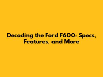 Decoding the Ford F600: Specs, Features, and More