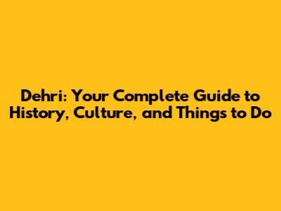 Dehri: Your Complete Guide to History, Culture, and Things to Do
