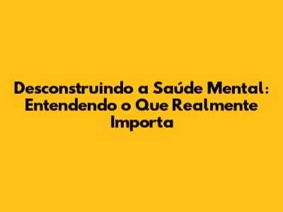 Desconstruindo a Saúde Mental: Entendendo o Que Realmente Importa