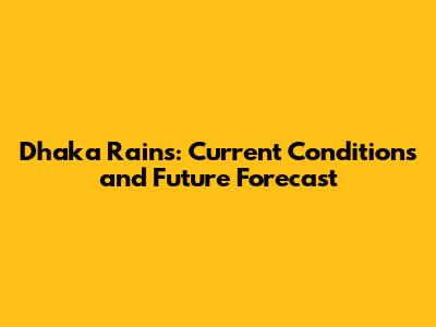 Dhaka Rains: Current Conditions and Future Forecast
