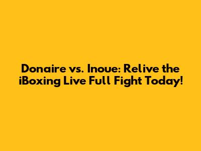 Donaire vs. Inoue: Relive the iBoxing Live Full Fight Today!