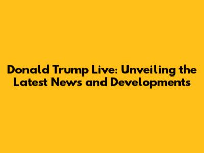 Donald Trump Live: Unveiling the Latest News and Developments