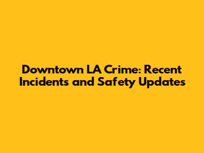 Downtown LA Crime: Recent Incidents and Safety Updates