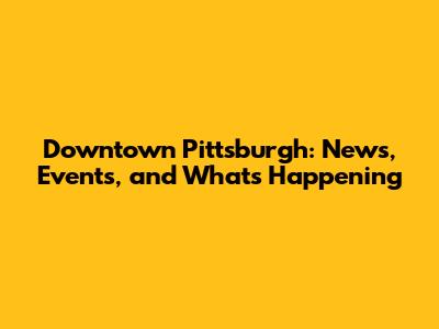 Downtown Pittsburgh: News, Events, and What's Happening