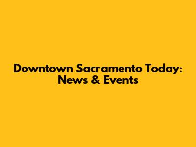 Downtown Sacramento Today: News & Events