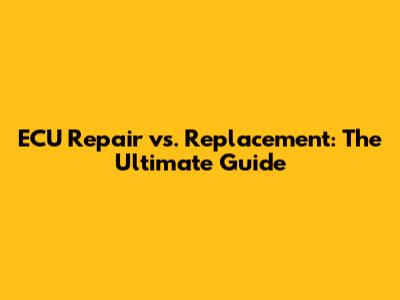 ECU Repair vs. Replacement: The Ultimate Guide