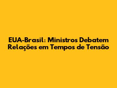 EUA-Brasil: Ministros Debatem Relações em Tempos de Tensão