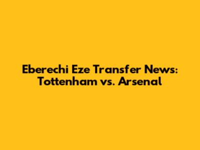 Eberechi Eze Transfer News: Tottenham vs. Arsenal