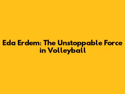 Eda Erdem: The Unstoppable Force in Volleyball