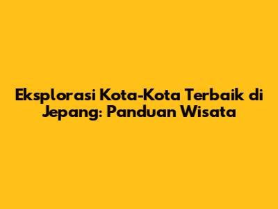 Eksplorasi Kota-Kota Terbaik di Jepang: Panduan Wisata