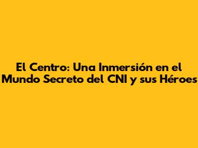 El Centro: Una Inmersión en el Mundo Secreto del CNI y sus Héroes