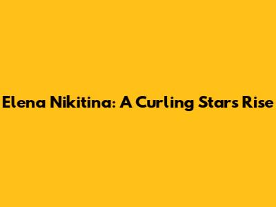 Elena Nikitina: A Curling Star's Rise