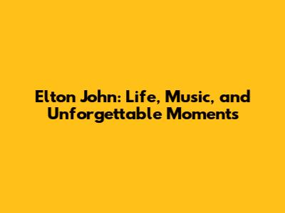 Elton John: Life, Music, and Unforgettable Moments