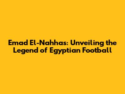 Emad El-Nahhas: Unveiling the Legend of Egyptian Football