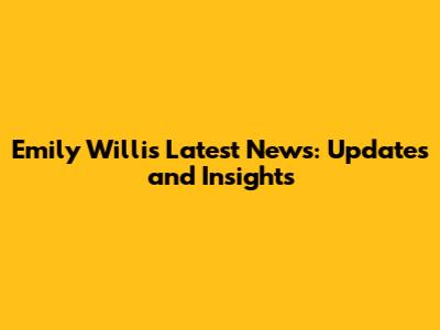 Emily Willis Latest News: Updates and Insights
