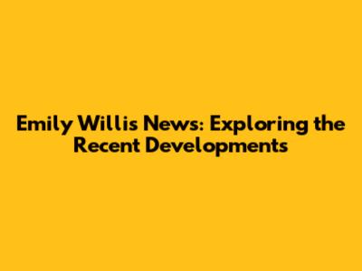 Emily Willis News: Exploring the Recent Developments