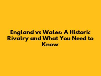 England vs Wales: A Historic Rivalry and What You Need to Know