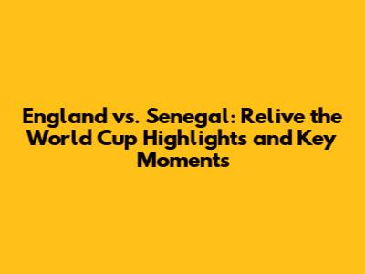 England vs. Senegal: Relive the World Cup Highlights and Key Moments