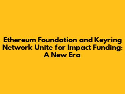 Ethereum Foundation and Keyring Network Unite for Impact Funding: A New Era