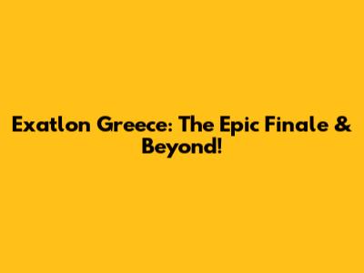 Exatlon Greece: The Epic Finale & Beyond!