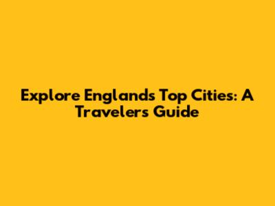 Explore England's Top Cities: A Traveler's Guide