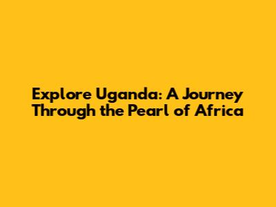 Explore Uganda: A Journey Through the Pearl of Africa