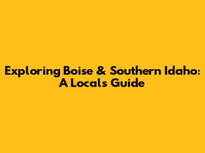Exploring Boise & Southern Idaho: A Local's Guide