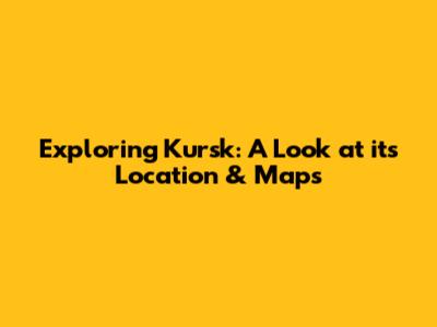 Exploring Kursk: A Look at its Location & Maps