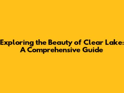 Exploring the Beauty of Clear Lake: A Comprehensive Guide