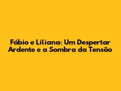 Fábio e Liliana: Um Despertar Ardente e a Sombra da Tensão