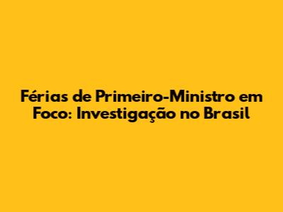 Férias de Primeiro-Ministro em Foco: Investigação no Brasil