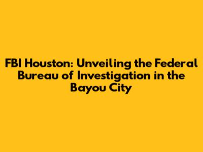 FBI Houston: Unveiling the Federal Bureau of Investigation in the Bayou City
