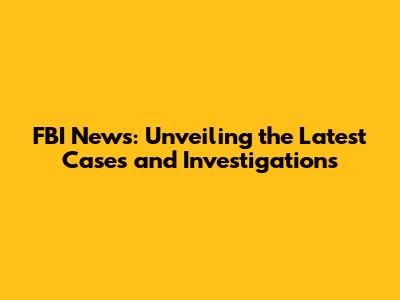 FBI News: Unveiling the Latest Cases and Investigations