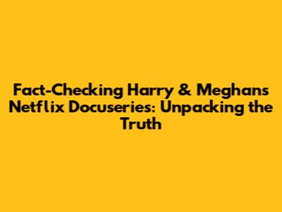 Fact-Checking Harry & Meghan's Netflix Docuseries: Unpacking the Truth