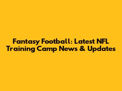 Fantasy Football: Latest NFL Training Camp News & Updates