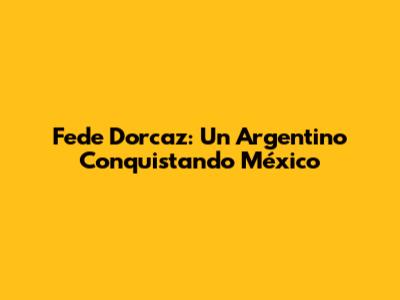 Fede Dorcaz: Un Argentino Conquistando México