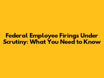 Federal Employee Firings Under Scrutiny: What You Need to Know