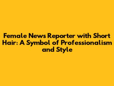 Female News Reporter with Short Hair: A Symbol of Professionalism and Style