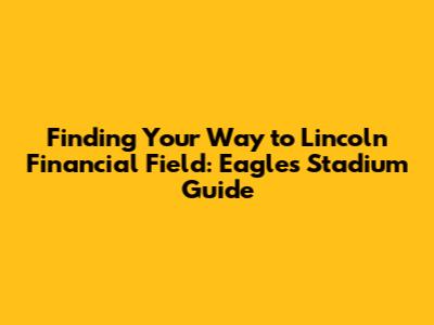 Finding Your Way to Lincoln Financial Field: Eagles Stadium Guide