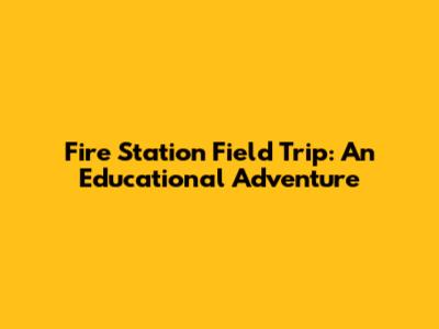 Fire Station Field Trip: An Educational Adventure