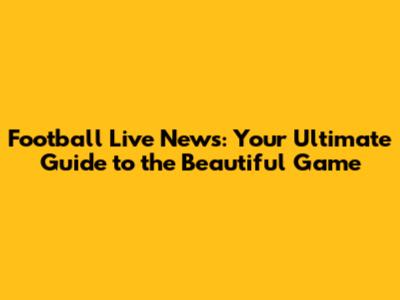 Football Live News: Your Ultimate Guide to the Beautiful Game