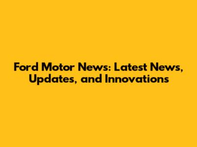 Ford Motor News: Latest News, Updates, and Innovations
