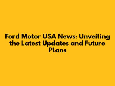 Ford Motor USA News: Unveiling the Latest Updates and Future Plans