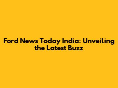 Ford News Today India: Unveiling the Latest Buzz