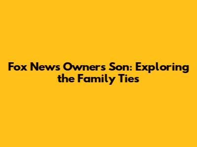 Fox News Owner's Son: Exploring the Family Ties