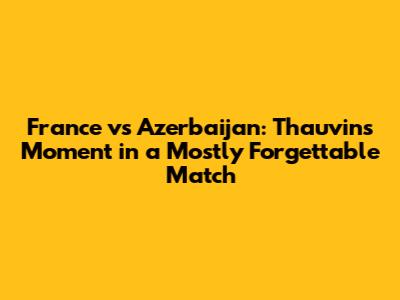 France vs Azerbaijan: Thauvin's Moment in a Mostly Forgettable Match