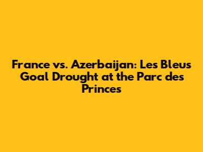 France vs. Azerbaijan: Les Bleus' Goal Drought at the Parc des Princes