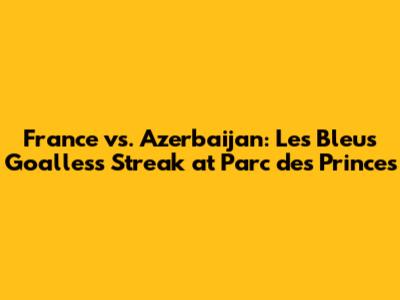 France vs. Azerbaijan: Les Bleus' Goalless Streak at Parc des Princes