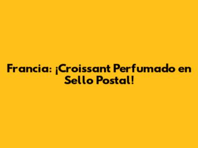 Francia: ¡Croissant Perfumado en Sello Postal!
